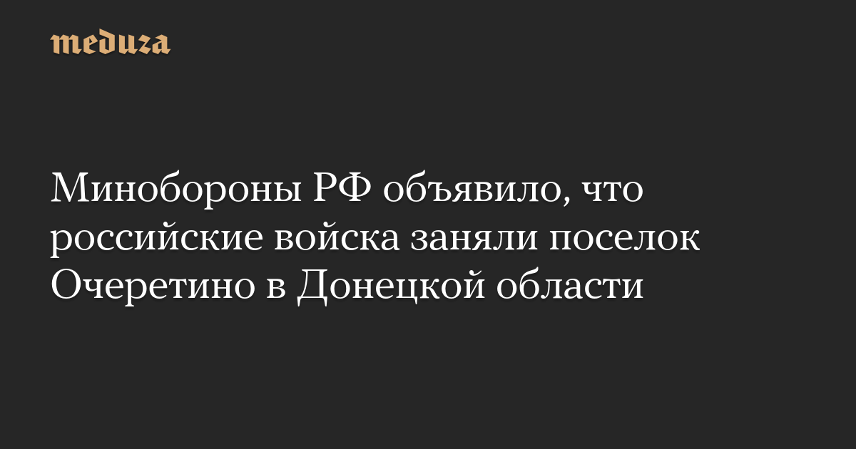 Минобороны РФ объявило, что российские войска заняли поселок Очеретино в Донецкой области