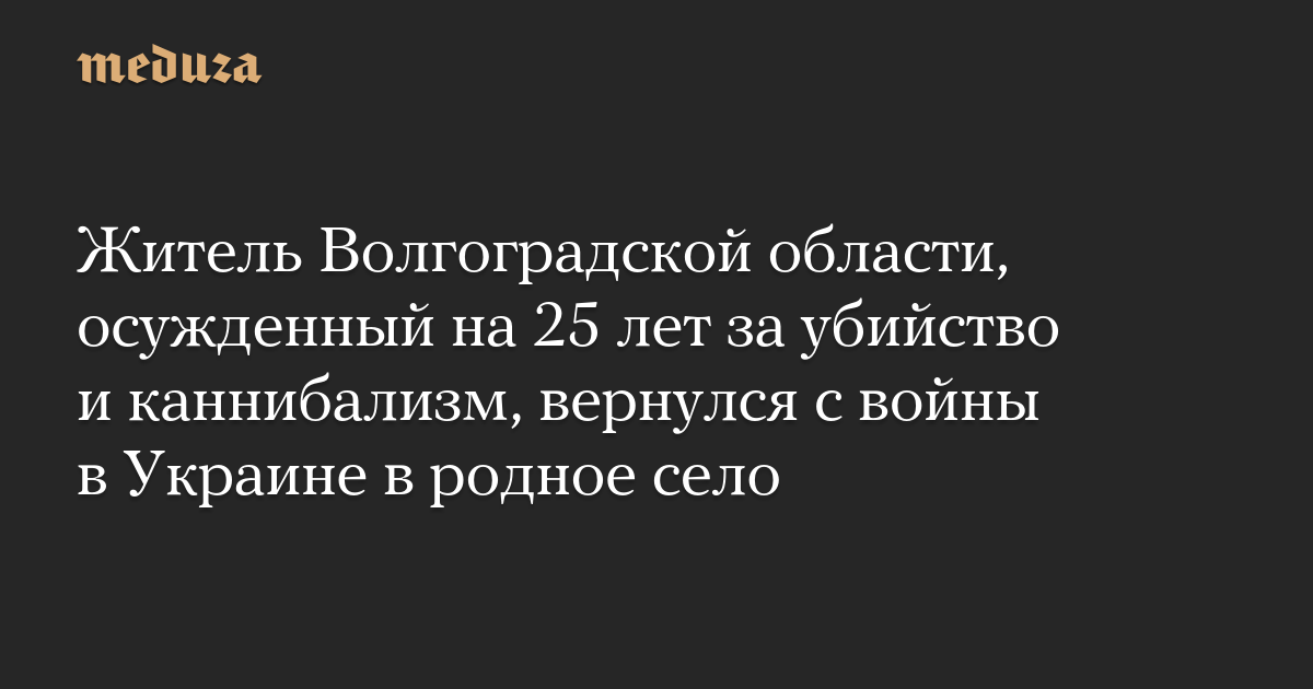 Житель Волгоградской области, осужденный на 25 лет за убийство и каннибализм, вернулся с войны в Украине в родное село